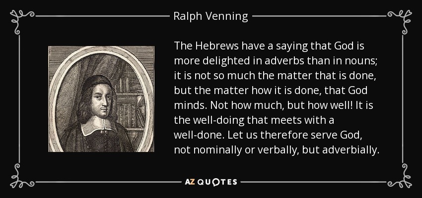 The Hebrews have a saying that God is more delighted in adverbs than in nouns; it is not so much the matter that is done, but the matter how it is done, that God minds. Not how much, but how well! It is the well-doing that meets with a well-done. Let us therefore serve God, not nominally or verbally, but adverbially. - Ralph Venning