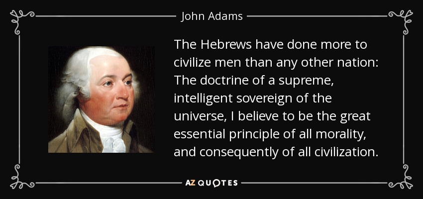The Hebrews have done more to civilize men than any other nation: The doctrine of a supreme, intelligent sovereign of the universe, I believe to be the great essential principle of all morality, and consequently of all civilization. - John Adams