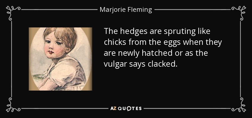 The hedges are spruting like chicks from the eggs when they are newly hatched or as the vulgar says clacked. - Marjorie Fleming