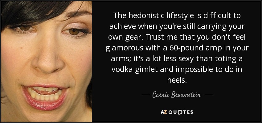 The hedonistic lifestyle is difficult to achieve when you're still carrying your own gear. Trust me that you don't feel glamorous with a 60-pound amp in your arms; it's a lot less sexy than toting a vodka gimlet and impossible to do in heels. - Carrie Brownstein