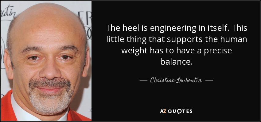 The heel is engineering in itself. This little thing that supports the human weight has to have a precise balance. - Christian Louboutin