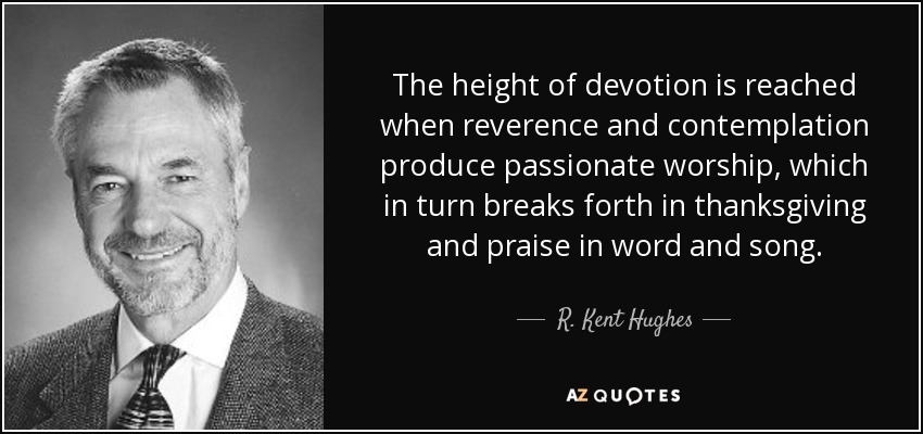 The height of devotion is reached when reverence and contemplation produce passionate worship, which in turn breaks forth in thanksgiving and praise in word and song. - R. Kent Hughes