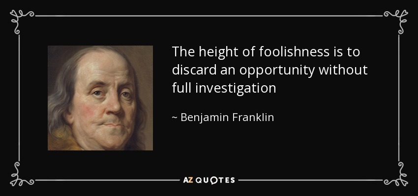 The height of foolishness is to discard an opportunity without full investigation - Benjamin Franklin