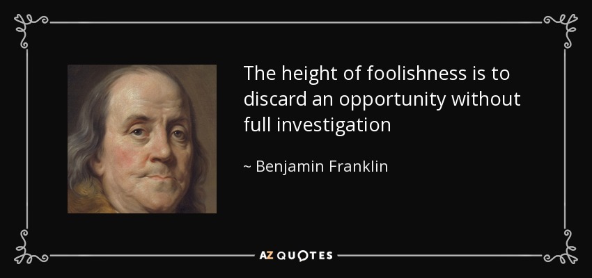 The height of foolishness is to discard an opportunity without full investigation - Benjamin Franklin
