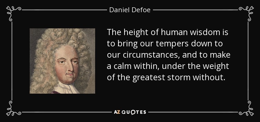 The height of human wisdom is to bring our tempers down to our circumstances, and to make a calm within, under the weight of the greatest storm without. - Daniel Defoe