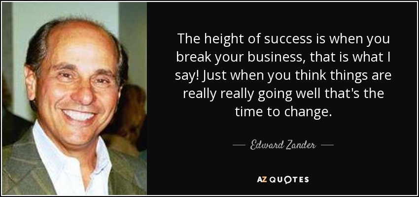 The height of success is when you break your business, that is what I say! Just when you think things are really really going well that's the time to change. - Edward Zander