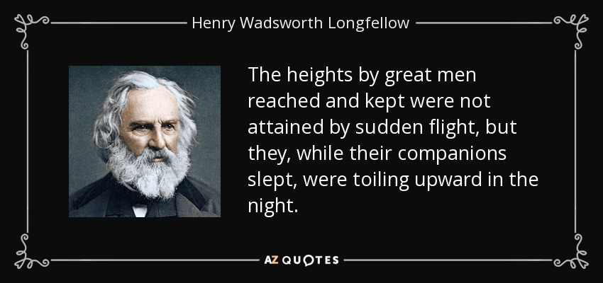 The heights by great men reached and kept were not attained by sudden flight, but they, while their companions slept, were toiling upward in the night. - Henry Wadsworth Longfellow
