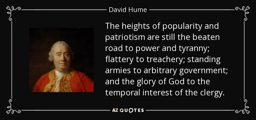 The heights of popularity and patriotism are still the beaten road to power and tyranny; flattery to treachery; standing armies to arbitrary government; and the glory of God to the temporal interest of the clergy. - David Hume