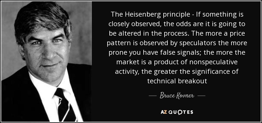 The Heisenberg principle - If something is closely observed, the odds are it is going to be altered in the process. The more a price pattern is observed by speculators the more prone you have false signals; the more the market is a product of nonspeculative activity, the greater the significance of technical breakout - Bruce Kovner