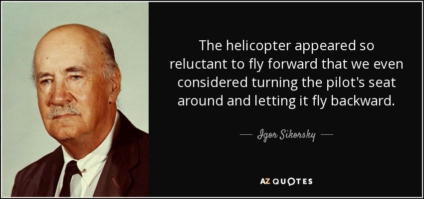 The helicopter appeared so reluctant to fly forward that we even considered turning the pilot's seat around and letting it fly backward. - Igor Sikorsky