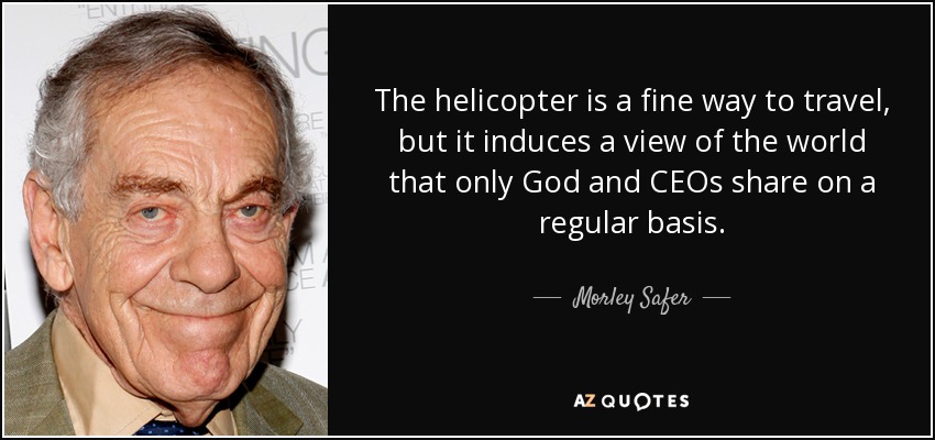 The helicopter is a fine way to travel, but it induces a view of the world that only God and CEOs share on a regular basis. - Morley Safer
