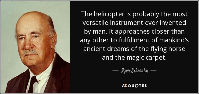 The helicopter is probably the most versatile instrument ever invented by man. It approaches closer than any other to fulfillment of mankind's ancient dreams of the flying horse and the magic carpet. - Igor Sikorsky