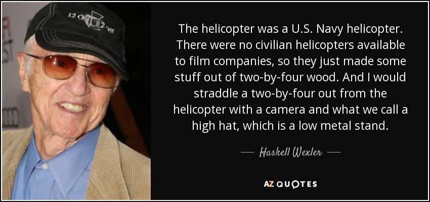 The helicopter was a U.S. Navy helicopter. There were no civilian helicopters available to film companies, so they just made some stuff out of two-by-four wood. And I would straddle a two-by-four out from the helicopter with a camera and what we call a high hat, which is a low metal stand. - Haskell Wexler