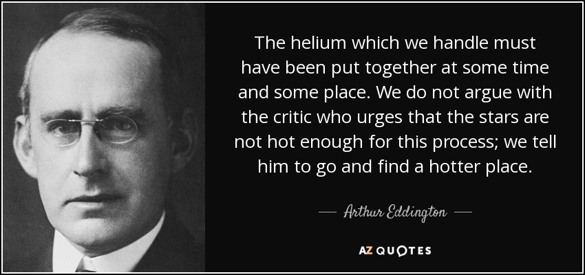 The helium which we handle must have been put together at some time and some place. We do not argue with the critic who urges that the stars are not hot enough for this process; we tell him to go and find a hotter place. - Arthur Eddington