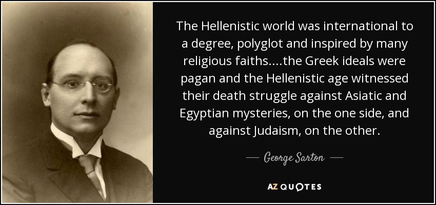 The Hellenistic world was international to a degree, polyglot and inspired by many religious faiths. ...the Greek ideals were pagan and the Hellenistic age witnessed their death struggle against Asiatic and Egyptian mysteries , on the one side, and against Judaism , on the other. - George Sarton