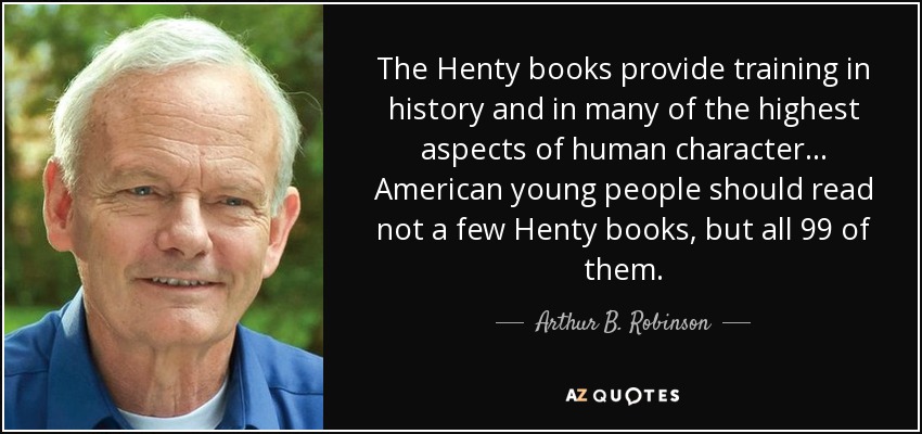 The Henty books provide training in history and in many of the highest aspects of human character... American young people should read not a few Henty books, but all 99 of them. - Arthur B. Robinson