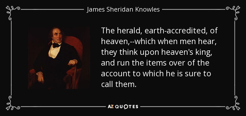 The herald, earth-accredited, of heaven,--which when men hear, they think upon heaven's king, and run the items over of the account to which he is sure to call them. - James Sheridan Knowles