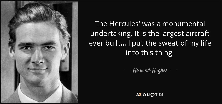 The Hercules' was a monumental undertaking. It is the largest aircraft ever built... I put the sweat of my life into this thing. - Howard Hughes