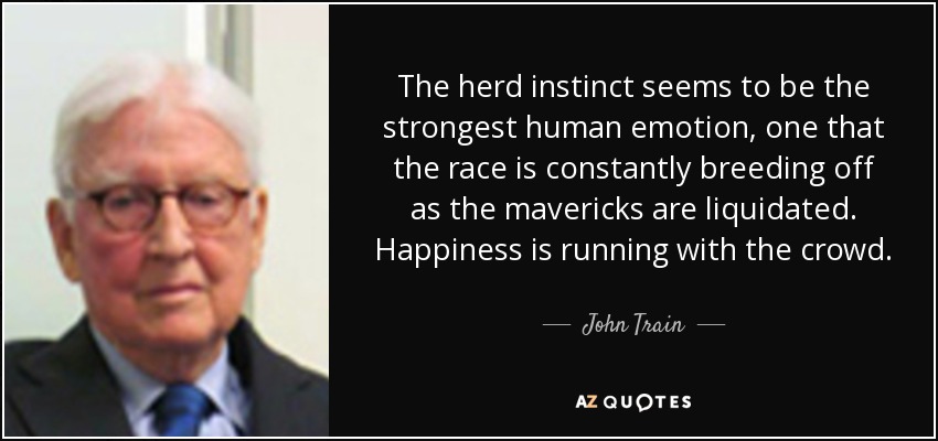 The herd instinct seems to be the strongest human emotion, one that the race is constantly breeding off as the mavericks are liquidated. Happiness is running with the crowd. - John Train