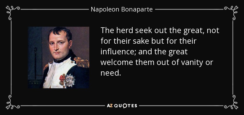 The herd seek out the great, not for their sake but for their influence; and the great welcome them out of vanity or need. - Napoleon Bonaparte