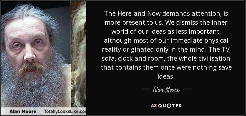 The Here-and-Now demands attention, is more present to us. We dismiss the inner world of our ideas as less important, although most of our immediate physical reality originated only in the mind. The TV, sofa, clock and room, the whole civilisation that contains them once were nothing save ideas. - Alan Moore