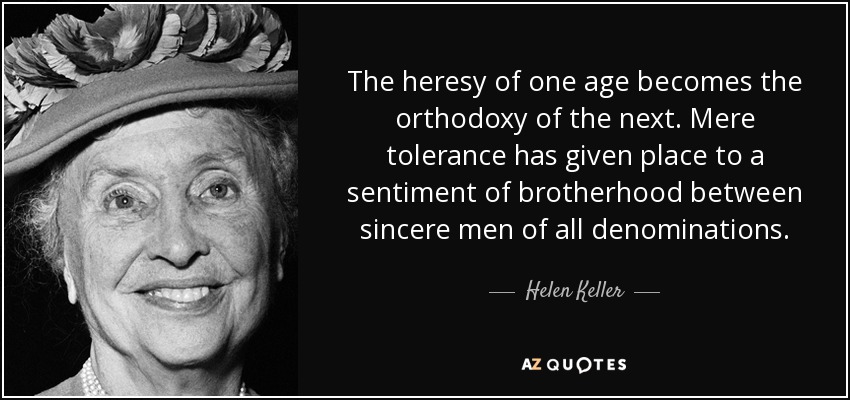 The heresy of one age becomes the orthodoxy of the next. Mere tolerance has given place to a sentiment of brotherhood between sincere men of all denominations. - Helen Keller