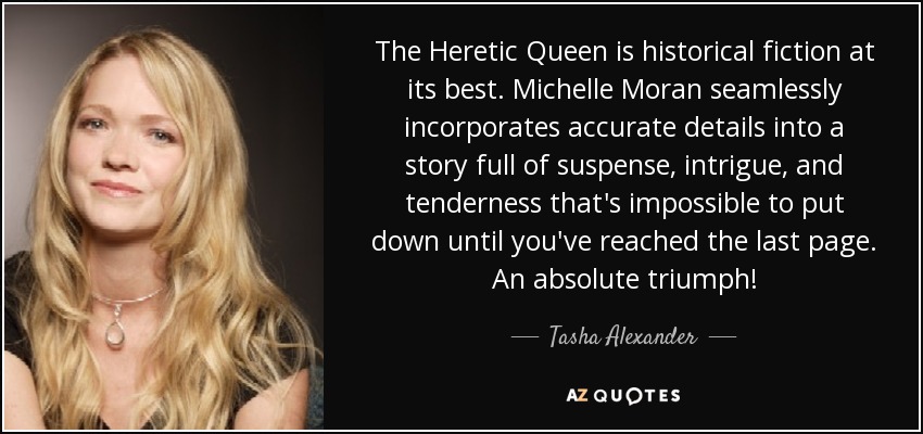 The Heretic Queen is historical fiction at its best. Michelle Moran seamlessly incorporates accurate details into a story full of suspense, intrigue, and tenderness that's impossible to put down until you've reached the last page. An absolute triumph! - Tasha Alexander