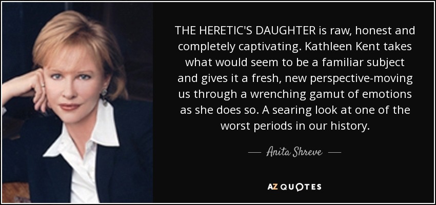 THE HERETIC'S DAUGHTER is raw, honest and completely captivating. Kathleen Kent takes what would seem to be a familiar subject and gives it a fresh, new perspective-moving us through a wrenching gamut of emotions as she does so. A searing look at one of the worst periods in our history. - Anita Shreve