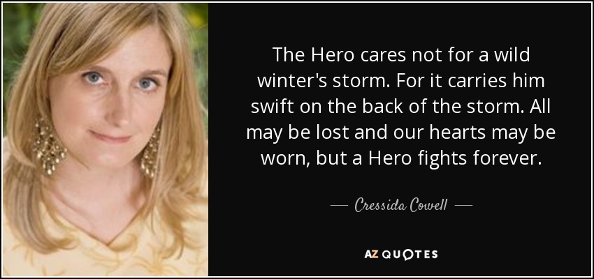 The Hero cares not for a wild winter's storm. For it carries him swift on the back of the storm. All may be lost and our hearts may be worn, but a Hero fights forever. - Cressida Cowell