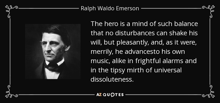 The hero is a mind of such balance that no disturbances can shake his will, but pleasantly, and, as it were, merrily, he advancesto his own music, alike in frightful alarms and in the tipsy mirth of universal dissoluteness. - Ralph Waldo Emerson