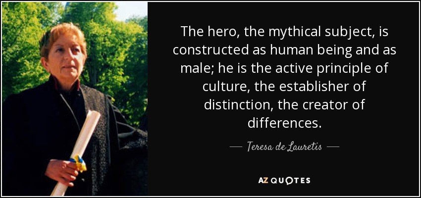 The hero, the mythical subject, is constructed as human being and as male; he is the active principle of culture, the establisher of distinction, the creator of differences. - Teresa de Lauretis
