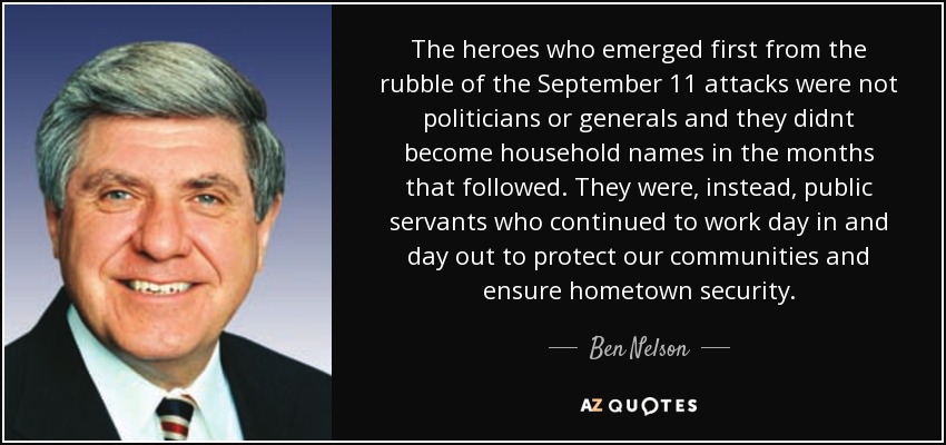 The heroes who emerged first from the rubble of the September 11 attacks were not politicians or generals and they didnt become household names in the months that followed. They were, instead, public servants who continued to work day in and day out to protect our communities and ensure hometown security. - Ben Nelson