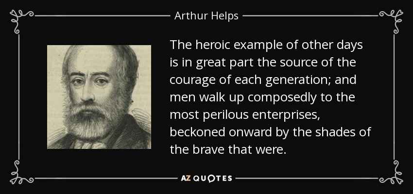The heroic example of other days is in great part the source of the courage of each generation; and men walk up composedly to the most perilous enterprises, beckoned onward by the shades of the brave that were. - Arthur Helps