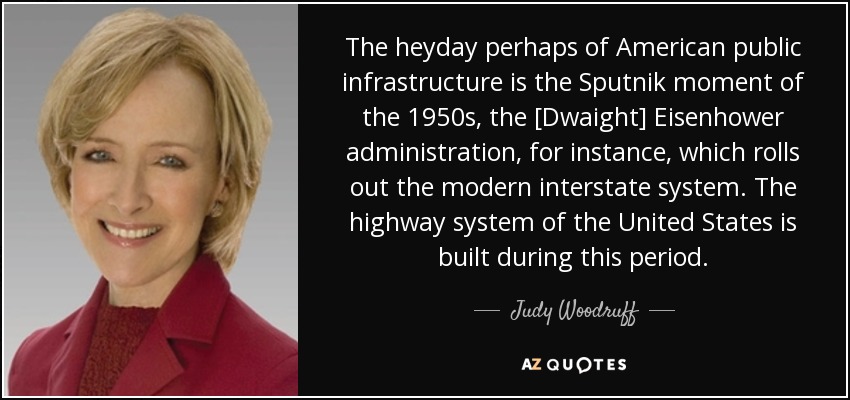The heyday perhaps of American public infrastructure is the Sputnik moment of the 1950s, the [Dwaight] Eisenhower administration, for instance, which rolls out the modern interstate system. The highway system of the United States is built during this period. - Judy Woodruff