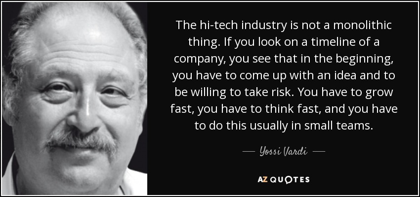 The hi-tech industry is not a monolithic thing. If you look on a timeline of a company, you see that in the beginning, you have to come up with an idea and to be willing to take risk. You have to grow fast, you have to think fast, and you have to do this usually in small teams. - Yossi Vardi