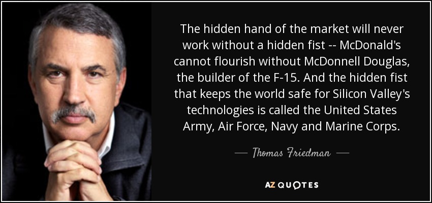 The hidden hand of the market will never work without a hidden fist -- McDonald's cannot flourish without McDonnell Douglas, the builder of the F-15. And the hidden fist that keeps the world safe for Silicon Valley's technologies is called the United States Army, Air Force, Navy and Marine Corps. - Thomas Friedman