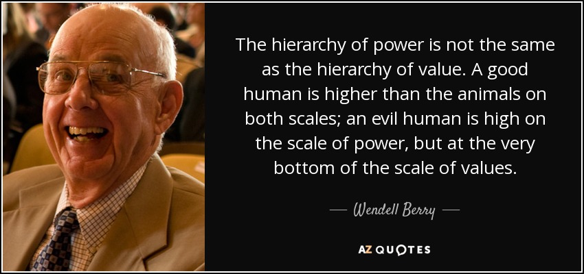 The hierarchy of power is not the same as the hierarchy of value. A good human is higher than the animals on both scales; an evil human is high on the scale of power, but at the very bottom of the scale of values. - Wendell Berry
