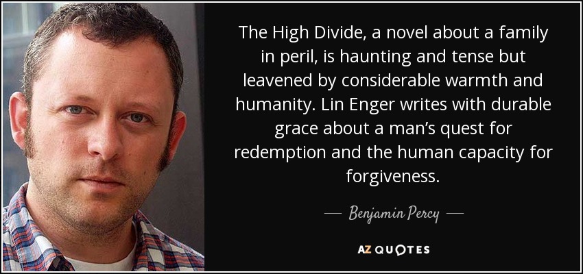 The High Divide, a novel about a family in peril, is haunting and tense but leavened by considerable warmth and humanity. Lin Enger writes with durable grace about a man’s quest for redemption and the human capacity for forgiveness. - Benjamin Percy