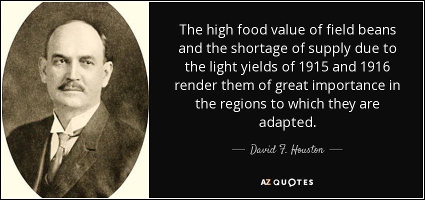 The high food value of field beans and the shortage of supply due to the light yields of 1915 and 1916 render them of great importance in the regions to which they are adapted. - David F. Houston
