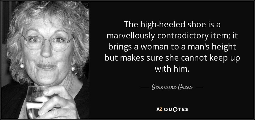 The high-heeled shoe is a marvellously contradictory item; it brings a woman to a man's height but makes sure she cannot keep up with him. - Germaine Greer