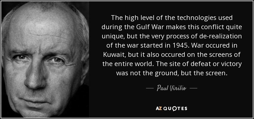 The high level of the technologies used during the Gulf War makes this conflict quite unique, but the very process of de-realization of the war started in 1945. War occured in Kuwait, but it also occured on the screens of the entire world. The site of defeat or victory was not the ground, but the screen. - Paul Virilio