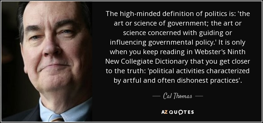 The high-minded definition of politics is: 'the art or science of government; the art or science concerned with guiding or influencing governmental policy.' It is only when you keep reading in Webster's Ninth New Collegiate Dictionary that you get closer to the truth: 'political activities characterized by artful and often dishonest practices'. - Cal Thomas