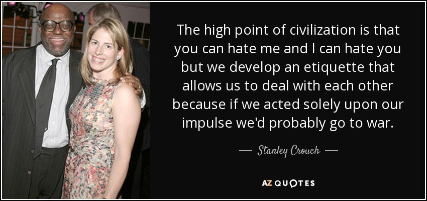 The high point of civilization is that you can hate me and I can hate you but we develop an etiquette that allows us to deal with each other because if we acted solely upon our impulse we'd probably go to war. - Stanley Crouch