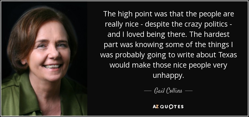 The high point was that the people are really nice - despite the crazy politics - and I loved being there. The hardest part was knowing some of the things I was probably going to write about Texas would make those nice people very unhappy. - Gail Collins