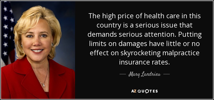 The high price of health care in this country is a serious issue that demands serious attention. Putting limits on damages have little or no effect on skyrocketing malpractice insurance rates. - Mary Landrieu