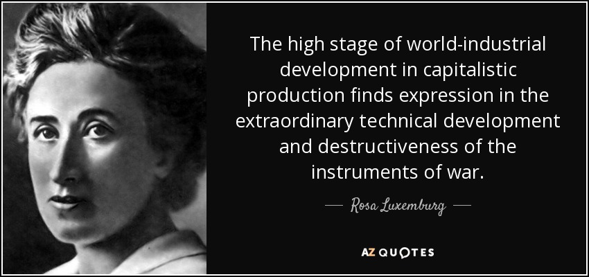 The high stage of world-industrial development in capitalistic production finds expression in the extraordinary technical development and destructiveness of the instruments of war. - Rosa Luxemburg