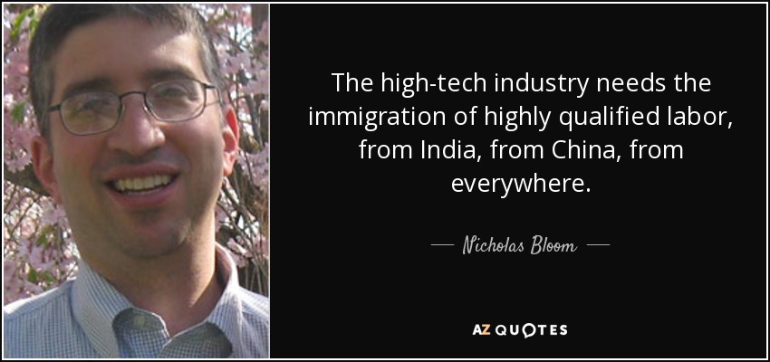 The high-tech industry needs the immigration of highly qualified labor, from India, from China, from everywhere. - Nicholas Bloom