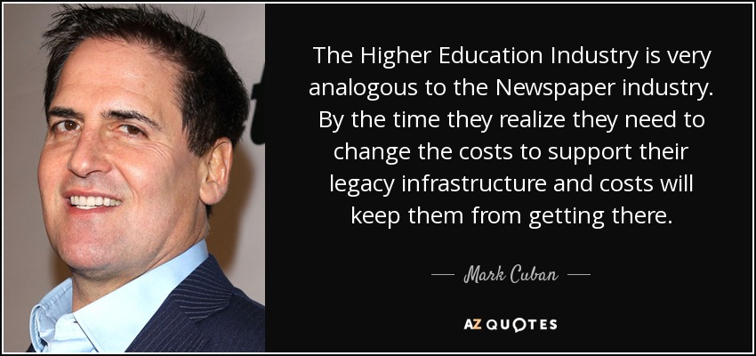 The Higher Education Industry is very analogous to the Newspaper industry. By the time they realize they need to change the costs to support their legacy infrastructure and costs will keep them from getting there. - Mark Cuban