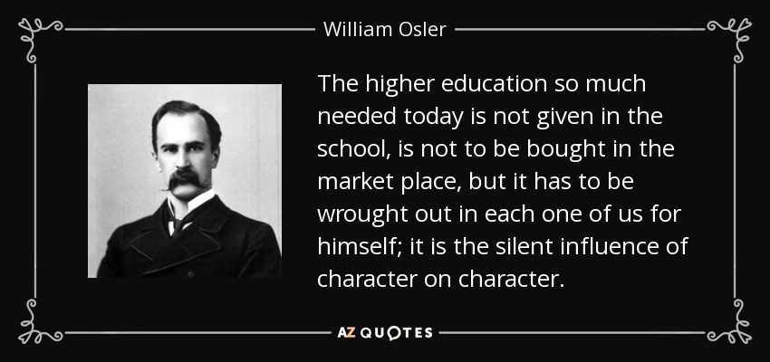The higher education so much needed today is not given in the school, is not to be bought in the market place, but it has to be wrought out in each one of us for himself; it is the silent influence of character on character. - William Osler