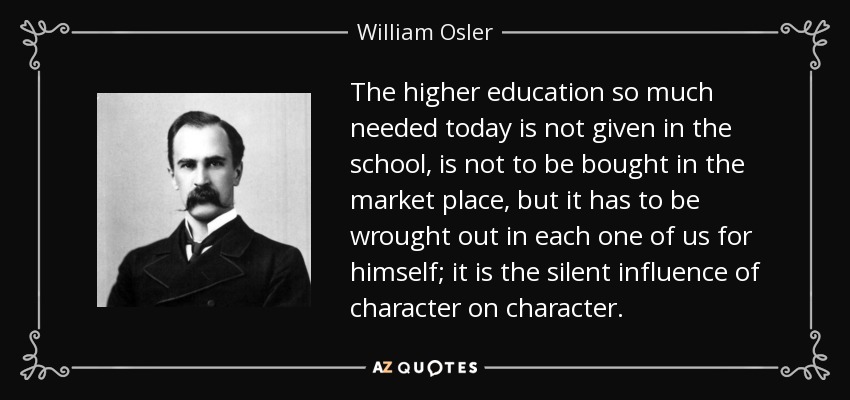 The higher education so much needed today is not given in the school, is not to be bought in the market place, but it has to be wrought out in each one of us for himself; it is the silent influence of character on character. - William Osler